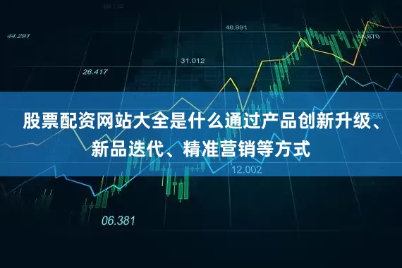 股票配资网站大全是什么通过产品创新升级、新品迭代、精准营销等方式
