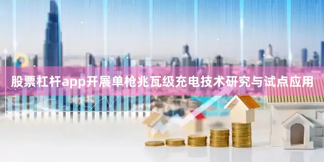 股票杠杆app开展单枪兆瓦级充电技术研究与试点应用
