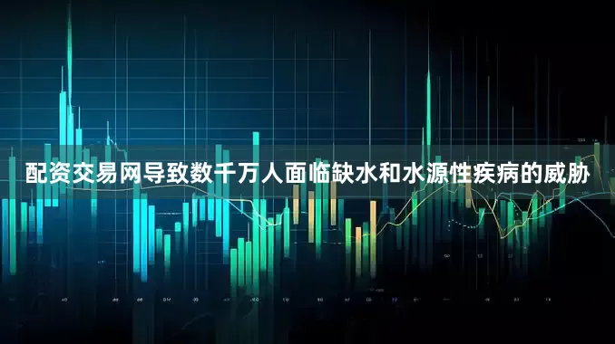 配资交易网导致数千万人面临缺水和水源性疾病的威胁