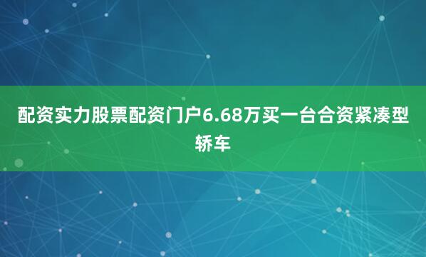 配资实力股票配资门户6.68万买一台合资紧凑型轿车