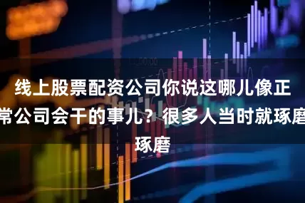 线上股票配资公司你说这哪儿像正常公司会干的事儿？很多人当时就琢磨