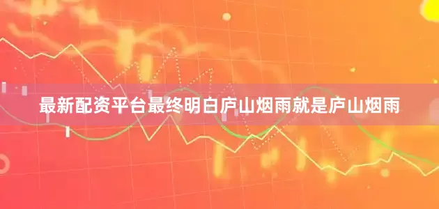 最新配资平台最终明白庐山烟雨就是庐山烟雨