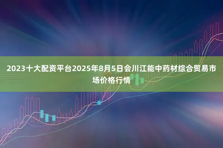 2023十大配资平台2025年8月5日会川江能中药材综合贸易市场价格行情