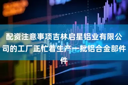 配资注意事项吉林启星铝业有限公司的工厂正忙着生产一批铝合金部件