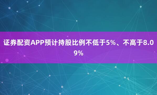 证券配资APP预计持股比例不低于5%、不高于8.09%