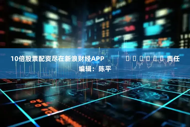 10倍股票配资尽在新浪财经APP            						责任编辑：陈平