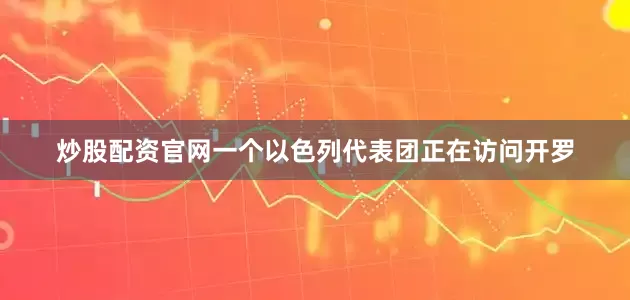炒股配资官网一个以色列代表团正在访问开罗